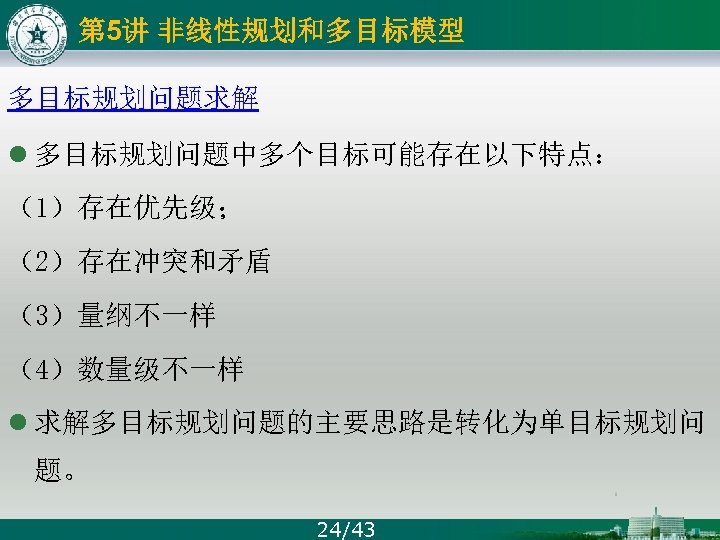 第 5讲 非线性规划和多目标模型 多目标规划问题求解 l 多目标规划问题中多个目标可能存在以下特点： （1）存在优先级； （2）存在冲突和矛盾 （3）量纲不一样 （4）数量级不一样 l 求解多目标规划问题的主要思路是转化为单目标规划问 题。 24/43