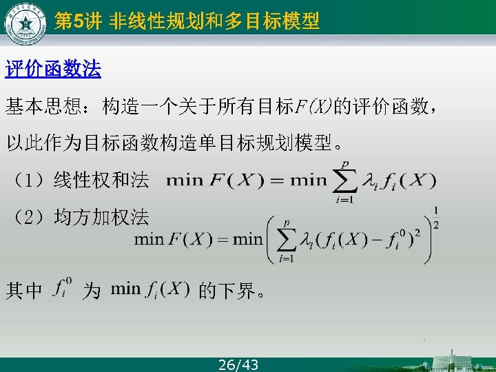 第 5讲 非线性规划和多目标模型 评价函数法 基本思想：构造一个关于所有目标F(X)的评价函数， 以此作为目标函数构造单目标规划模型。 （1）线性权和法 （2）均方加权法 其中 为 的下界。 26/43 