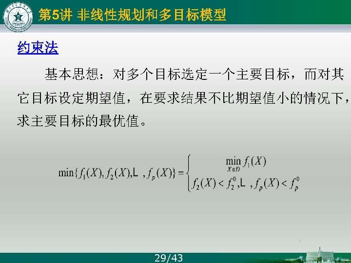 第 5讲 非线性规划和多目标模型 约束法 基本思想：对多个目标选定一个主要目标，而对其 它目标设定期望值，在要求结果不比期望值小的情况下， 求主要目标的最优值。 29/43 