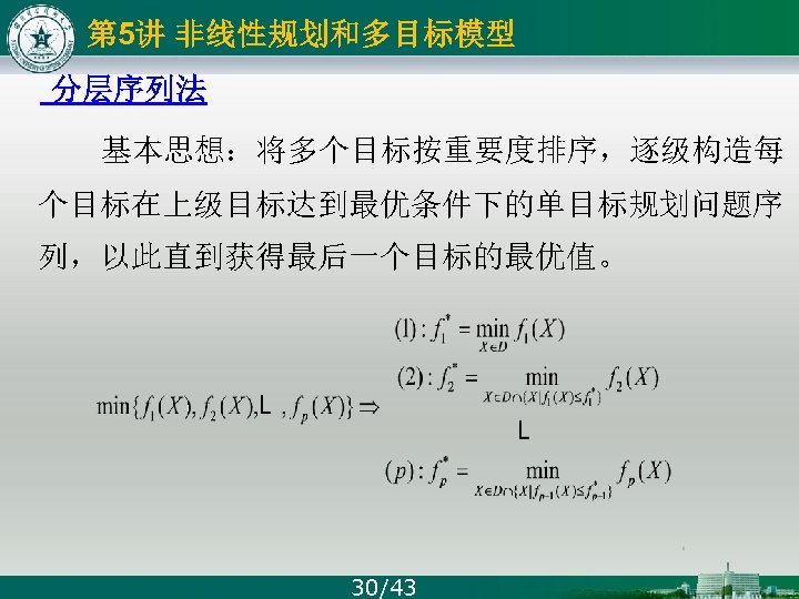 第 5讲 非线性规划和多目标模型 分层序列法 基本思想：将多个目标按重要度排序，逐级构造每 个目标在上级目标达到最优条件下的单目标规划问题序 列，以此直到获得最后一个目标的最优值。 30/43 