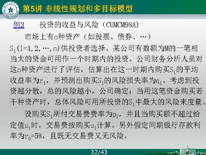 第 5讲 非线性规划和多目标模型 例3 投资的收益与风险（CUMCM 98 A) 市场上有n种资产（如股票、债券、…） Si(i=1, 2, …, n)供投资者选择。某公司有数额为M的一笔相 当大的资金可用作一个时期内的投资。公司财务分析人员对 这n种资产进行了评估，估算出在这一时期内购买Si的平均