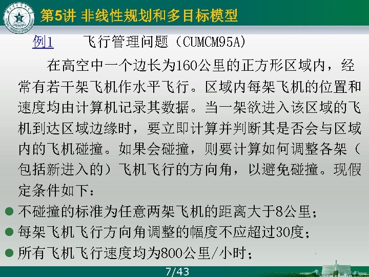 第 5讲 非线性规划和多目标模型 例1 飞行管理问题（CUMCM 95 A) 在高空中一个边长为 160公里的正方形区域内，经 常有若干架飞机作水平飞行。区域内每架飞机的位置和 速度均由计算机记录其数据。当一架欲进入该区域的飞 机到达区域边缘时，要立即计算并判断其是否会与区域 内的飞机碰撞。如果会碰撞，则要计算如何调整各架（ 包括新进入的）飞机飞行的方向角，以避免碰撞。现假