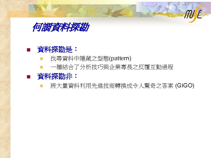 何謂資料探勘 n 資料探勘是： n n n 找尋資料中隱藏之型態(pattern) 一種結合了分析技巧與企業專長之反覆互動過程 資料探勘非： n 將大量資料利用先進技術轉換成令人驚奇之答案 (GIGO) 