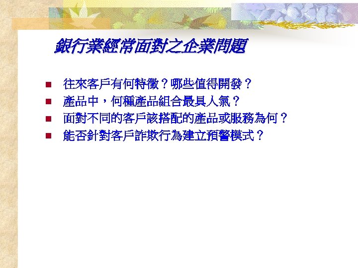 銀行業經常面對之企業問題 n n 往來客戶有何特徵？哪些值得開發？ 產品中，何種產品組合最具人氣？ 面對不同的客戶該搭配的產品或服務為何？ 能否針對客戶詐欺行為建立預警模式？ 
