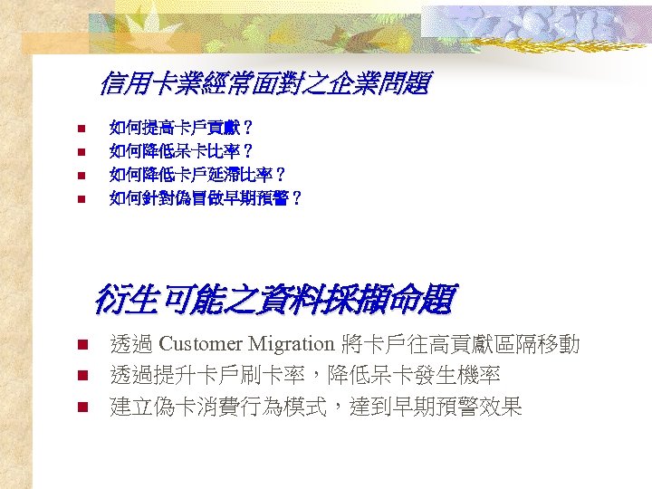 信用卡業經常面對之企業問題 n n 如何提高卡戶貢獻？ 如何降低呆卡比率？ 如何降低卡戶延滯比率？ 如何針對偽冒做早期預警？ 衍生可能之資料採擷命題 n n n 透過 Customer Migration