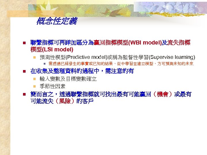 概念性定義 n 聯繫指標可再詳加區分為贏回指標模型(WBI model)及流失指標 模型(LSI model) n 預測性模型(Predictive model)或稱為監督性學習(Supervise learning) n n 在收集及整理資料的過程中，需注意的有 n