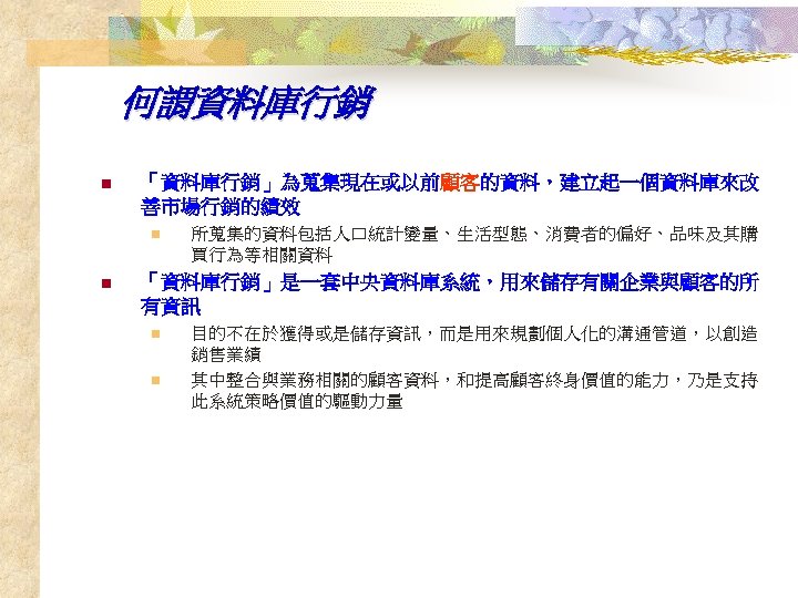 何謂資料庫行銷 n 「資料庫行銷」為蒐集現在或以前顧客的資料，建立起一個資料庫來改 善市場行銷的績效 n n 所蒐集的資料包括人口統計變量、生活型態、消費者的偏好、品味及其購 買行為等相關資料 「資料庫行銷」是一套中央資料庫系統，用來儲存有關企業與顧客的所 有資訊 n n 目的不在於獲得或是儲存資訊，而是用來規劃個人化的溝通管道，以創造 銷售業績