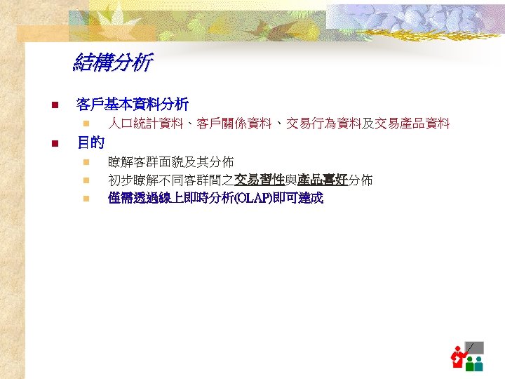 結構分析 n 客戶基本資料分析 n n 人口統計資料、客戶關係資料、交易行為資料及交易產品資料 目的 n n n 瞭解客群面貌及其分佈 初步瞭解不同客群間之交易習性與產品喜好分佈 交易習性 產品喜好