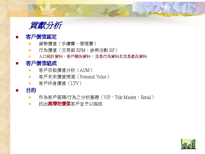 貢獻分析 n 客戶價值認定 n n 客戶價值組成 n n 貨幣價值（手續費、管理費） 行為價值（交易面 RFM、參與活動 RF） 人口統計資料、客戶關係資料、交易行為資料及交易產品資料 客戶目前價值分析（AUM）