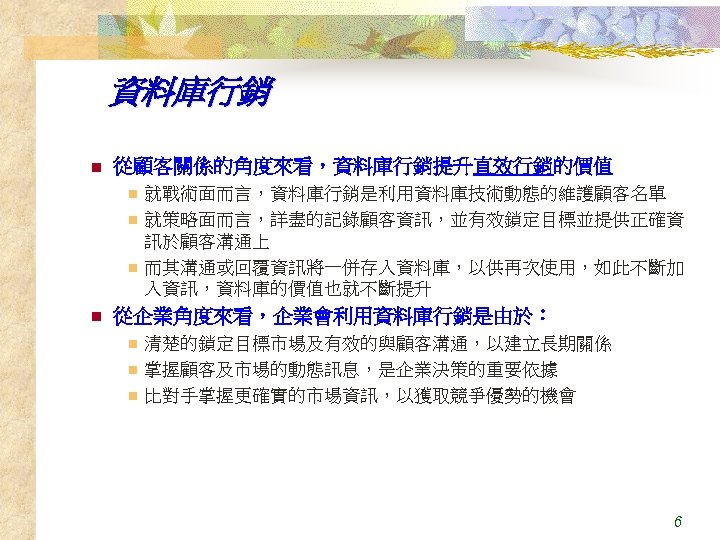 資料庫行銷 n 從顧客關係的角度來看，資料庫行銷提升直效行銷的價值 就戰術面而言，資料庫行銷是利用資料庫技術動態的維護顧客名單 n 就策略面而言，詳盡的記錄顧客資訊，並有效鎖定目標並提供正確資 訊於顧客溝通上 n 而其溝通或回覆資訊將一併存入資料庫，以供再次使用，如此不斷加 入資訊，資料庫的價值也就不斷提升 n n 從企業角度來看，企業會利用資料庫行銷是由於： 清楚的鎖定目標市場及有效的與顧客溝通，以建立長期關係