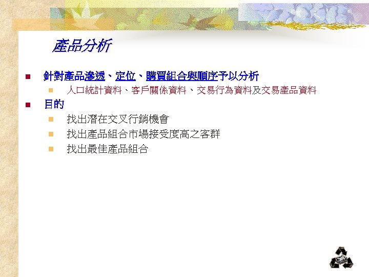 產品分析 n n 針對產品滲透、定位、購買組合與順序予以分析 n 人口統計資料、客戶關係資料、交易行為資料及交易產品資料 目的 n 找出潛在交叉行銷機會 n 找出產品組合市場接受度高之客群 n 找出最佳產品組合 