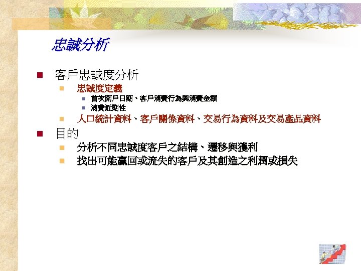 忠誠分析 n 客戶忠誠度分析 n 忠誠度定義 n n 首次開戶日期、客戶消費行為與消費金額 消費近期性 人口統計資料、客戶關係資料、交易行為資料及交易產品資料 目的 n n 分析不同忠誠度客戶之結構、遷移與獲利