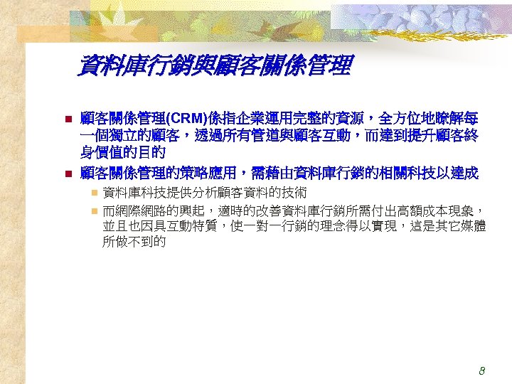 資料庫行銷與顧客關係管理 n n 顧客關係管理(CRM)係指企業運用完整的資源，全方位地瞭解每 一個獨立的顧客，透過所有管道與顧客互動，而達到提升顧客終 身價值的目的 顧客關係管理的策略應用，需藉由資料庫行銷的相關科技以達成 資料庫科技提供分析顧客資料的技術 n 而網際網路的興起，適時的改善資料庫行銷所需付出高額成本現象， 並且也因具互動特質，使一對一行銷的理念得以實現，這是其它媒體 所做不到的 n 8