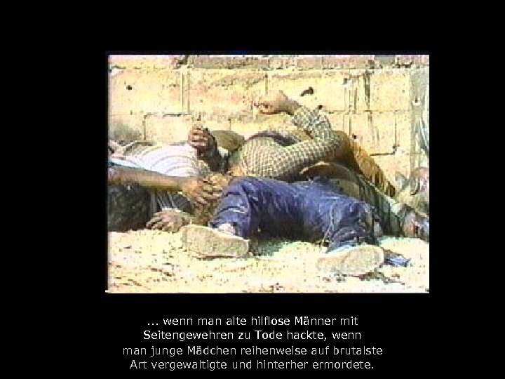 . . . wenn man alte hilflose Männer mit Seitengewehren zu Tode hackte, wenn
