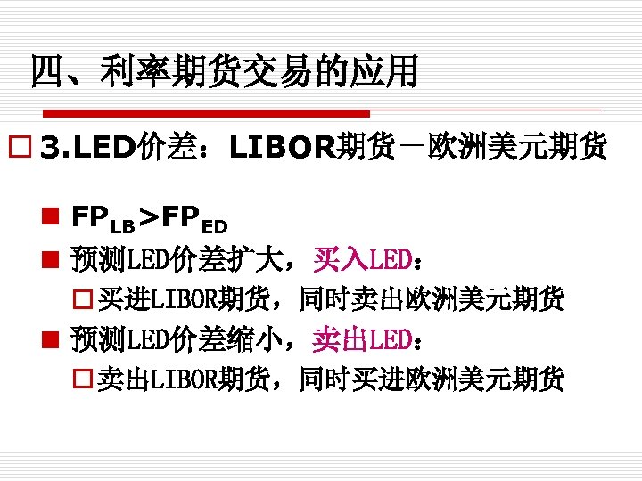 四、利率期货交易的应用 o 3. LED价差：LIBOR期货－欧洲美元期货 n FPLB>FPED n 预测LED价差扩大，买入LED： o 买进LIBOR期货，同时卖出欧洲美元期货 n 预测LED价差缩小，卖出LED： o 卖出LIBOR期货，同时买进欧洲美元期货