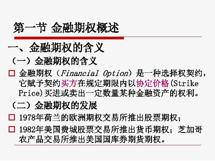 第一节 金融期权概述 一、金融期权的含义 （一）金融期权的含义 o 金融期权（Financial Option）是一种选择权契约， 它赋予契约买方在规定期限内以协定价格(Strike Price)买进或卖出一定数量某种金融资产的权利。 （二）金融期权的发展 o 1978年荷兰的欧洲期权交易所推出股票期权； o 1982年美国费城股票交易所推出货币期权；芝加哥