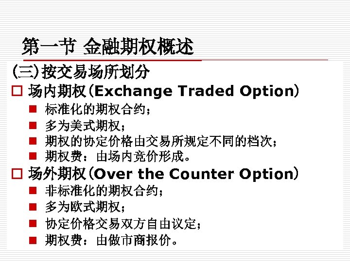 第一节 金融期权概述 (三)按交易场所划分 o 场内期权(Exchange Traded Option) n n 标准化的期权合约； 多为美式期权； 期权的协定价格由交易所规定不同的档次； 期权费：由场内竞价形成。 o