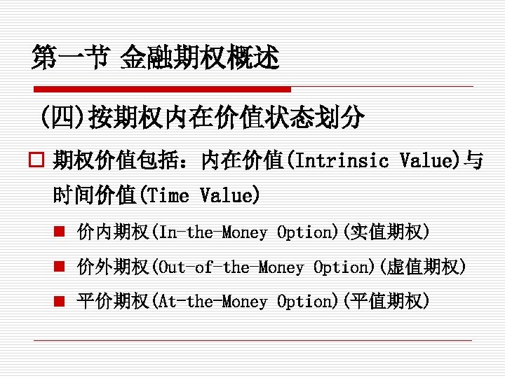 第一节 金融期权概述 (四)按期权内在价值状态划分 o 期权价值包括：内在价值(Intrinsic Value)与 时间价值(Time Value) n 价内期权(In-the-Money Option)(实值期权) n 价外期权(Out-of-the-Money Option)(虚值期权)