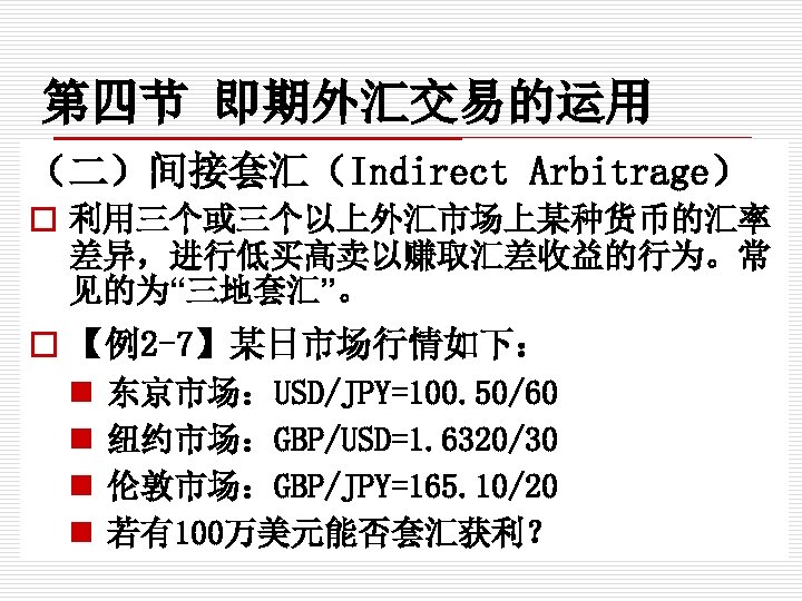 第四节 即期外汇交易的运用 （二）间接套汇（Indirect Arbitrage） o 利用三个或三个以上外汇市场上某种货币的汇率 差异，进行低买高卖以赚取汇差收益的行为。常 见的为“三地套汇”。 o 【例2 -7】某日市场行情如下： n n 东京市场：USD/JPY=100.