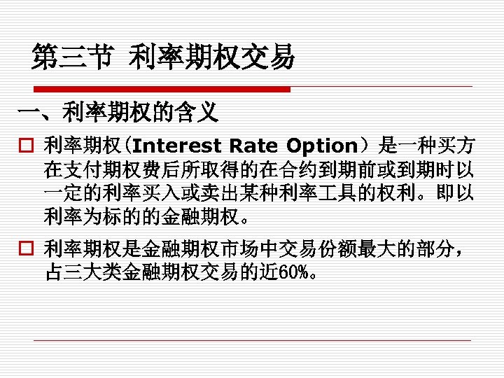第三节 利率期权交易 一、利率期权的含义 o 利率期权(Interest Rate Option）是一种买方 在支付期权费后所取得的在合约到期前或到期时以 一定的利率买入或卖出某种利率 具的权利。即以 利率为标的的金融期权。 o 利率期权是金融期权市场中交易份额最大的部分， 占三大类金融期权交易的近