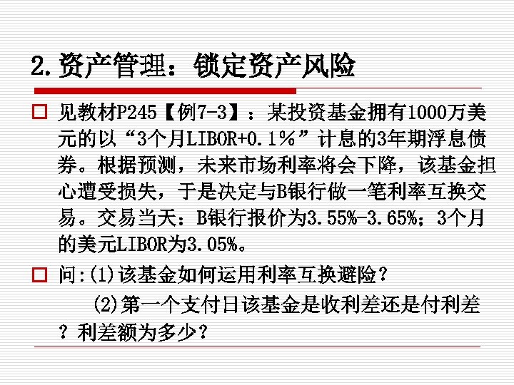 2. 资产管理：锁定资产风险 o 见教材P 245【例7 -3】：某投资基金拥有1000万美 元的以“ 3个月LIBOR+0. 1％”计息的3年期浮息债 券。根据预测，未来市场利率将会下降，该基金担 心遭受损失，于是决定与B银行做一笔利率互换交 易。交易当天：B银行报价为 3. 55%-3.