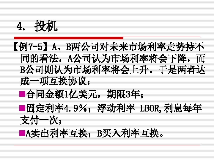 4. 投机 【例7 -5】A、B两公司对未来市场利率走势持不 同的看法，A公司认为市场利率将会下降，而 B公司则认为市场利率将会上升。于是两者达 成一项互换协议： 合同金额 1亿美元，期限 3年； 固定利率4. 9％；浮动利率 LBOR, 利息每年