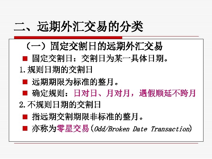 二、远期外汇交易的分类 （一）固定交割日的远期外汇交易 n 固定交割日：交割日为某一具体日期。 1. 规则日期的交割日 n 远期期限为标准的整月。 n 确定规则：日对日、月对月，遇假顺延不跨月 2. 不规则日期的交割日 n 指远期交割期限非标准的整月。