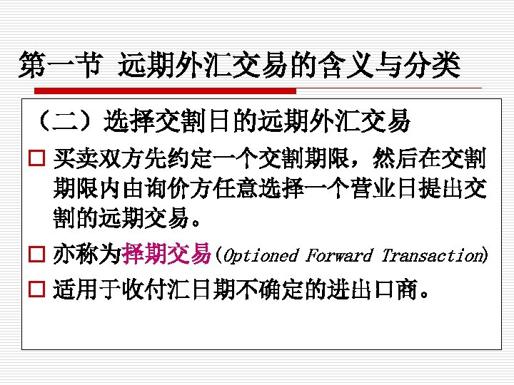 第一节 远期外汇交易的含义与分类 （二）选择交割日的远期外汇交易 o 买卖双方先约定一个交割期限，然后在交割 期限内由询价方任意选择一个营业日提出交 割的远期交易。 o 亦称为择期交易(Optioned Forward Transaction) o 适用于收付汇日期不确定的进出口商。 