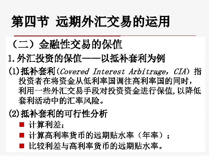 第四节 远期外汇交易的运用 （二）金融性交易的保值 1. 外汇投资的保值——以抵补套利为例 (1)抵补套利(Covered Interest Arbitrage，CIA）指 投资者在将资金从低利率国调往高利率国的同时， 利用一些外汇交易手段对投资资金进行保值, 以降低 套利活动中的汇率风险。 (2)抵补套利的可行性分析 n