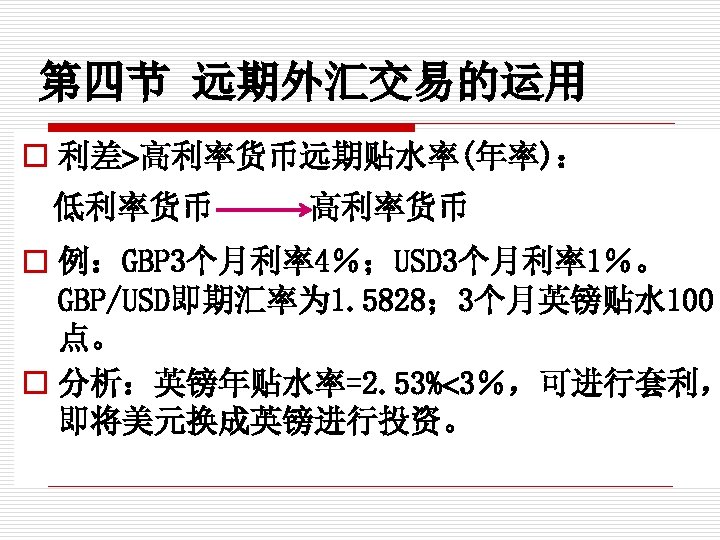 第四节 远期外汇交易的运用 o 利差 高利率货币远期贴水率(年率)： 低利率货币 高利率货币 o 例：GBP 3个月利率4％；USD 3个月利率1％。 GBP/USD即期汇率为 1. 5828；