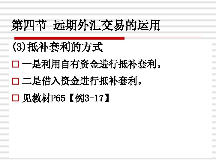 第四节 远期外汇交易的运用 (3)抵补套利的方式 o 一是利用自有资金进行抵补套利。 o 二是借入资金进行抵补套利。 o 见教材P 65【例3 -17】 