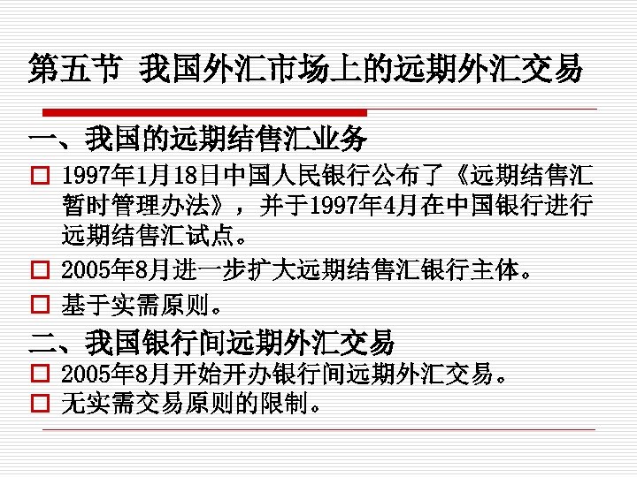 第五节 我国外汇市场上的远期外汇交易 一、我国的远期结售汇业务 o 1997年 1月18日中国人民银行公布了《远期结售汇 暂时管理办法》，并于1997年 4月在中国银行进行 远期结售汇试点。 o 2005年 8月进一步扩大远期结售汇银行主体。 o 基于实需原则。