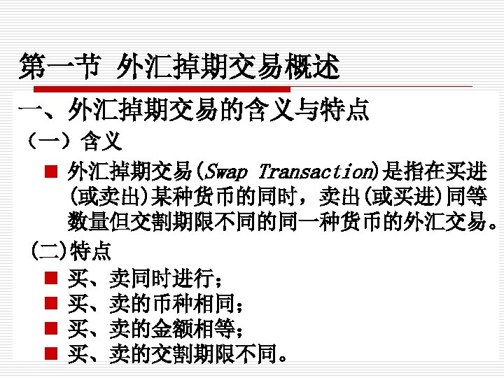 第一节 外汇掉期交易概述 一、外汇掉期交易的含义与特点 （一）含义 n 外汇掉期交易(Swap Transaction)是指在买进 (或卖出)某种货币的同时，卖出(或买进)同等 数量但交割期限不同的同一种货币的外汇交易。 (二)特点 n 买、卖同时进行； n 买、卖的币种相同；