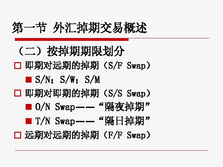第一节 外汇掉期交易概述 （二）按掉期期限划分 o 即期对远期的掉期（S/F Swap） n S/N；S/W；S/M o 即期对即期的掉期（S/S Swap） n O/N Swap——“隔夜掉期”