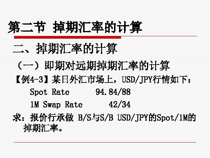 第二节 掉期汇率的计算 二、掉期汇率的计算 （一）即期对远期掉期汇率的计算 【例4 -3】某日外汇市场上，USD/JPY行情如下： Spot Rate 94. 84/88 1 M Swap Rate