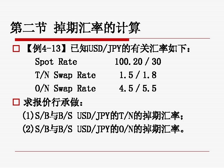 第二节 掉期汇率的计算 o 【例4 -13】已知USD/JPY的有关汇率如下： Spot Rate 　　 100. 20／ 30 T/N Swap Rate