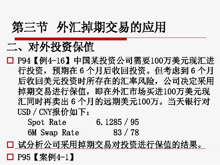 第三节 外汇掉期交易的应用 二、对外投资保值 o P 94【例4 -16】中国某投资公司需要100万美元现汇进 行投资，预期在６个月后收回投资。但考虑到６个月 后收回美元投资时所存在的汇率风险，公司决定采用 掉期交易进行保值，即在外汇市场买进 100万美元现 汇同时再卖出６个月的远期美元100万。当天银行对 USD／CNY报价如下： Spot