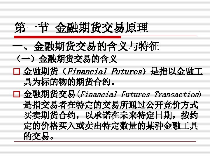 第一节 金融期货交易原理 一、金融期货交易的含义与特征 （一）金融期货交易的含义 o 金融期货（Financial Futures）是指以金融 具为标的物的期货合约。 o 金融期货交易(Financial Futures Transaction) 是指交易者在特定的交易所通过公开竞价方式 买卖期货合约，以承诺在未来特定日期，按约