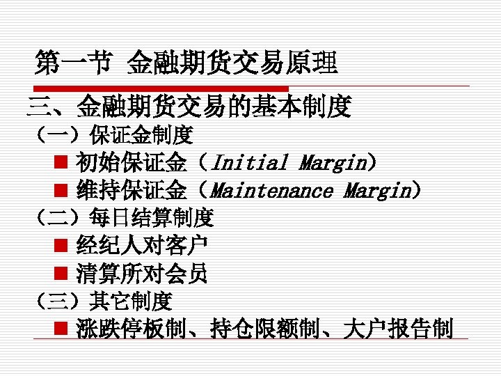 第一节 金融期货交易原理 三、金融期货交易的基本制度 （一）保证金制度 n 初始保证金（Initial Margin） n 维持保证金（Maintenance Margin） （二）每日结算制度 n 经纪人对客户 n