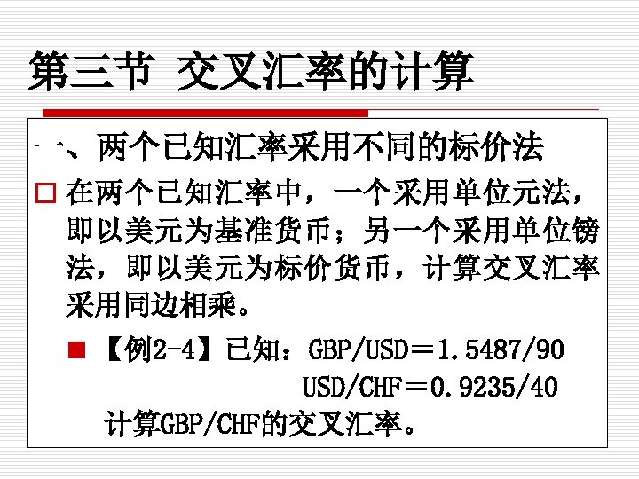 第三节 交叉汇率的计算 一、两个已知汇率采用不同的标价法 o 在两个已知汇率中，一个采用单位元法， 即以美元为基准货币；另一个采用单位镑 法，即以美元为标价货币，计算交叉汇率 采用同边相乘。 n 【例2 -4】已知：GBP/USD＝ 1. 5487/90 USD/CHF＝