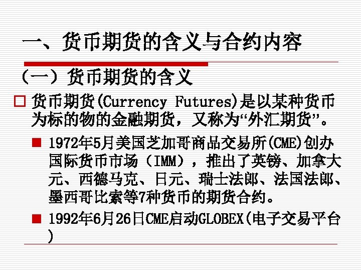 一、货币期货的含义与合约内容 （一）货币期货的含义 o 货币期货(Currency Futures)是以某种货币 为标的物的金融期货，又称为“外汇期货”。 n 1972年 5月美国芝加哥商品交易所(CME)创办 国际货币市场（IMM），推出了英镑、加拿大 元、西德马克、日元、瑞士法郎、法国法郎、 墨西哥比索等7种货币的期货合约。 n 1992年