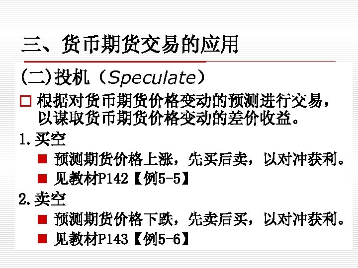 三、货币期货交易的应用 (二)投机（Speculate） o 根据对货币期货价格变动的预测进行交易， 以谋取货币期货价格变动的差价收益。 1. 买空 n 预测期货价格上涨，先买后卖，以对冲获利。 n 见教材P 142【例5 -5】 2.