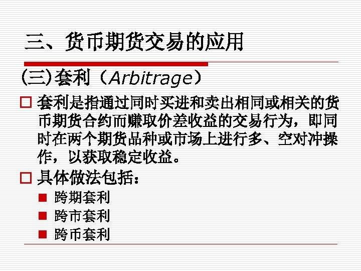 三、货币期货交易的应用 (三)套利（Arbitrage） o 套利是指通过同时买进和卖出相同或相关的货 币期货合约而赚取价差收益的交易行为，即同 时在两个期货品种或市场上进行多、空对冲操 作，以获取稳定收益。 o 具体做法包括： n 跨期套利 n 跨市套利 n