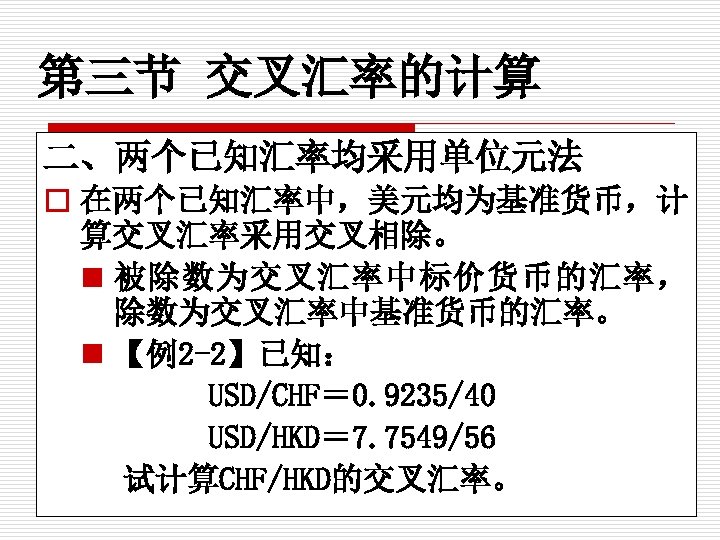 第三节 交叉汇率的计算 二、两个已知汇率均采用单位元法 o 在两个已知汇率中，美元均为基准货币，计 算交叉汇率采用交叉相除。 n 被除数为交叉汇率中标价货币的汇率， 除数为交叉汇率中基准货币的汇率。 n 【例2 -2】已知： USD/CHF＝ 0.