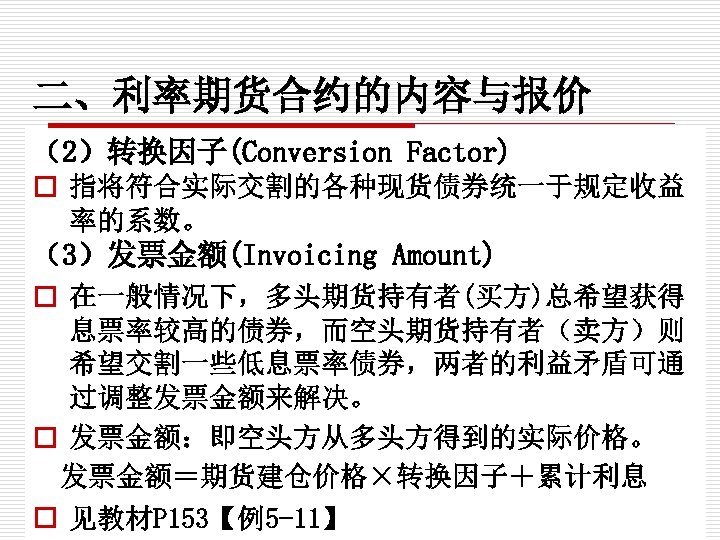 二、利率期货合约的内容与报价 （2）转换因子(Conversion Factor) o 指将符合实际交割的各种现货债券统一于规定收益 率的系数。 （3）发票金额(Invoicing Amount) o 在一般情况下，多头期货持有者(买方)总希望获得 息票率较高的债券，而空头期货持有者（卖方）则 希望交割一些低息票率债券，两者的利益矛盾可通 过调整发票金额来解决。 o