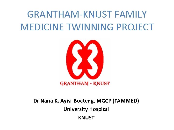 GRANTHAM-KNUST FAMILY MEDICINE TWINNING PROJECT Dr Nana K. Ayisi-Boateng, MGCP (FAMMED) University Hospital KNUST