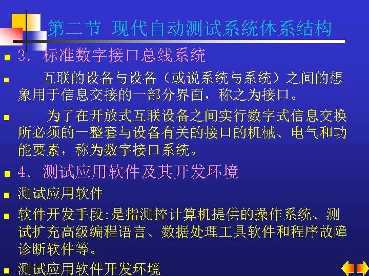 第二节 现代自动测试系统体系结构 n 3．标准数字接口总线系统 n 互联的设备与设备（或说系统与系统）之间的想 象用于信息交接的一部分界面，称之为接口。 为了在开放式互联设备之间实行数字式信息交换 所必须的一整套与设备有关的接口的机械、电气和功 能要素，称为数字接口系统。 n 4．测试应用软件及其开发环境 n n