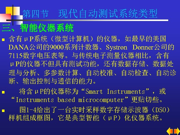 第四节 现代自动测试系统类型 三、智能仪器系统 n n n 含有μP系统（微型计算机）的仪器，如最早的美国 DANA公司的9000系列计数器、Systron Donner公司的 7115数字电压表等。与传统电子测量仪器相比，含有 μP的仪器不但具有测试功能，还有数据存储、数据处 理与分析、多参数计算、自动校准、自动检查、自动诊 断、输出控制与通信的能力。 将含μP的仪器称为“Smart