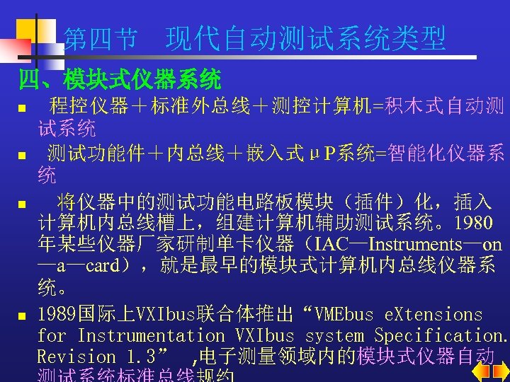第四节 现代自动测试系统类型 四、模块式仪器系统 n n 程控仪器＋标准外总线＋测控计算机=积木式自动测 试系统 测试功能件＋内总线＋嵌入式μP系统=智能化仪器系 统 将仪器中的测试功能电路板模块（插件）化，插入 计算机内总线槽上，组建计算机辅助测试系统。1980 年某些仪器厂家研制单卡仪器（IAC—Instruments—on —a—card），就是最早的模块式计算机内总线仪器系 统。