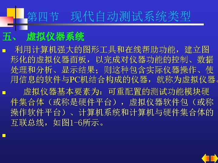 第四节 现代自动测试系统类型 五、 虚拟仪器系统 n n n 利用计算机强大的图形 具和在线帮助功能，建立图 形化的虚拟仪器面板，以完成对仪器功能的控制、数据 处理和分析、显示结果；则这种包含实际仪器操作、使 用信息的软件与PC机结合构成的仪器，就称为虚拟仪器。 虚拟仪器基本要素为：可重配置的测试功能模块硬 件集合体（或称是硬件平台），虚拟仪器软件包（或称